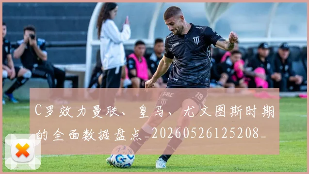 C罗效力曼联、皇马、尤文图斯时期的全面数据盘点_20260526125208_20260712051613
