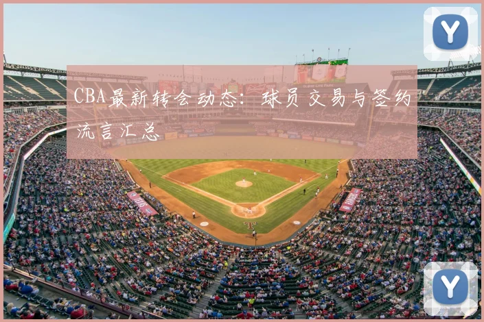 CBA最新转会动态：球员交易与签约流言汇总