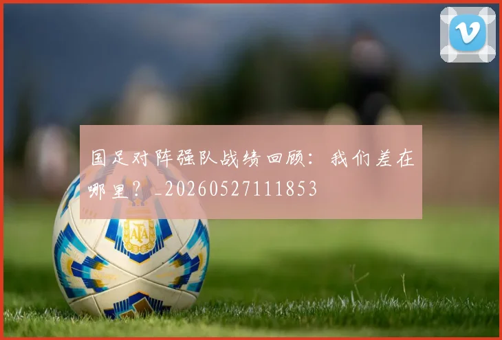 国足对阵强队战绩回顾:我们差在哪里?_20260527111853
