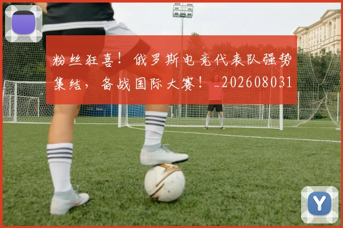 粉丝狂喜!俄罗斯电竞代表队强势集结,备战国际大赛!_20260803142146