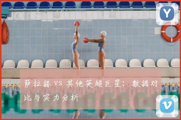 萨拉赫 vs 其他英超巨星：数据对比与实力分析