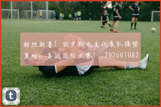 粉丝狂喜！俄罗斯电竞代表队强势集结，备战国际大赛！_20260708201011