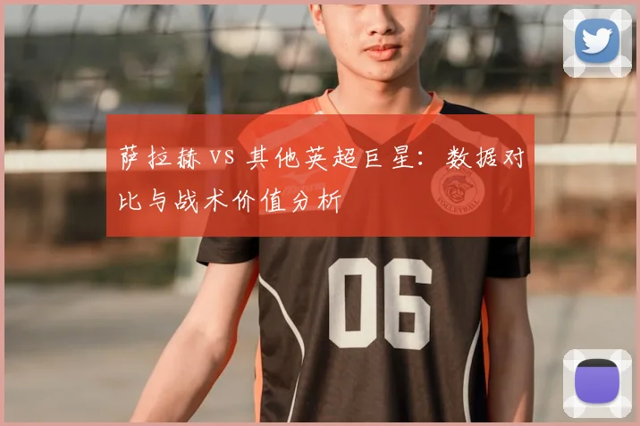 萨拉赫 vs 其他英超巨星:数据对比与战术价值分析