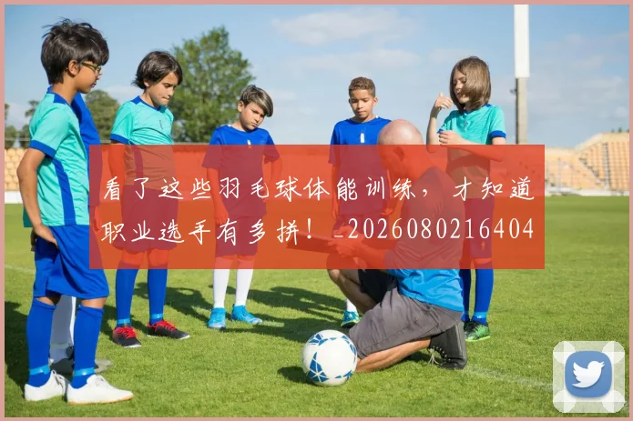 看了这些羽毛球体能训练，才知道职业选手有多拼！_20260802164043