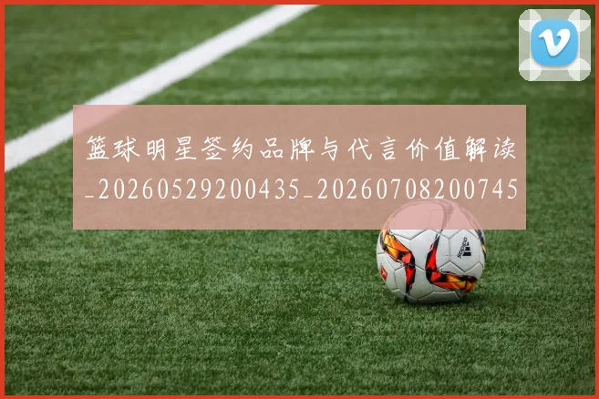 篮球明星签约品牌与代言价值解读_20260529200435_20260708200745