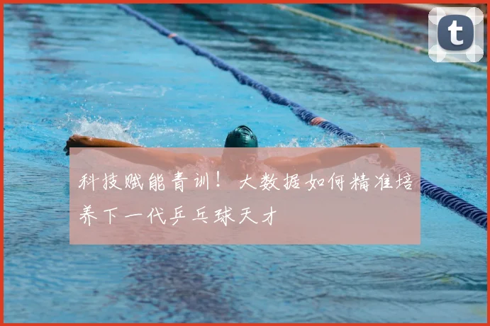 科技赋能青训!大数据如何精准培养下一代乒乓球天才