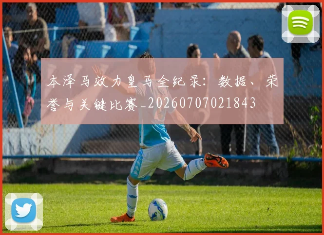 本泽马效力皇马全纪录：数据、荣誉与关键比赛_20260707021843