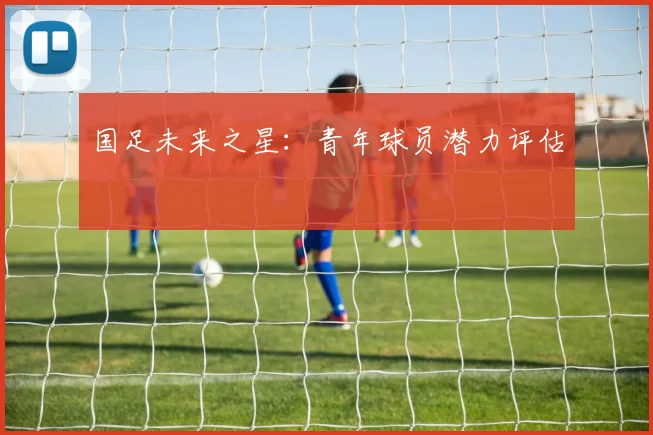 国足未来之星：青年球员潜力评估