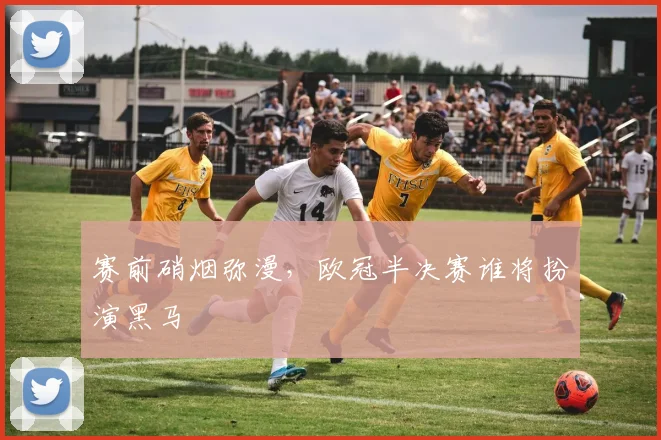 赛前硝烟弥漫，欧冠半决赛谁将扮演黑马