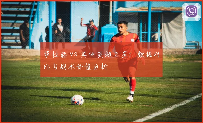 萨拉赫 vs 其他英超巨星:数据对比与战术价值分析