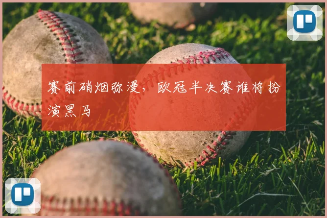 赛前硝烟弥漫，欧冠半决赛谁将扮演黑马