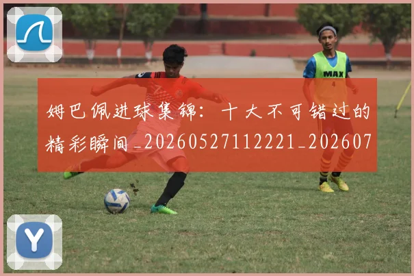 姆巴佩进球集锦:十大不可错过的精彩瞬间_20260527112221_20260720191002