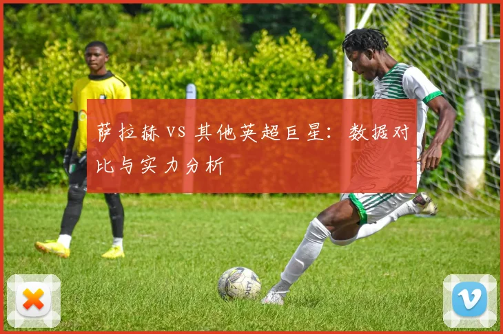 萨拉赫 vs 其他英超巨星：数据对比与实力分析