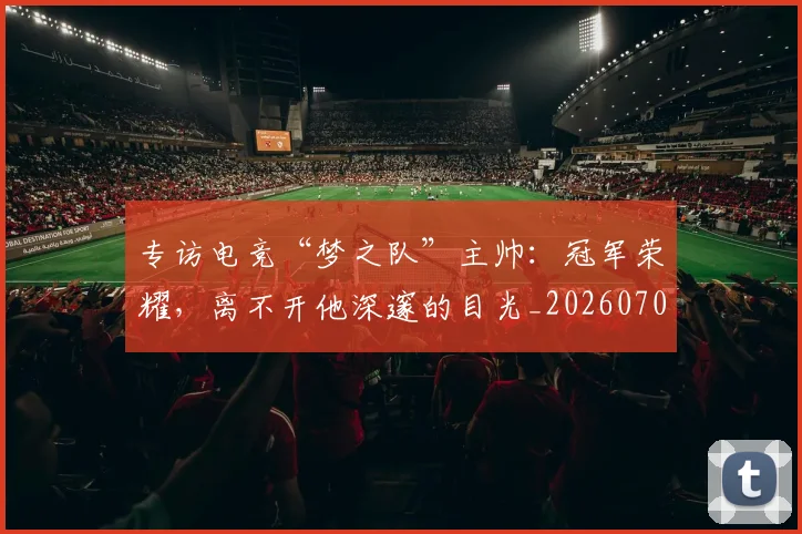 专访电竞“梦之队”主帅：冠军荣耀，离不开他深邃的目光_20260702173706