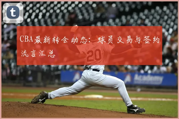CBA最新转会动态:球员交易与签约流言汇总
