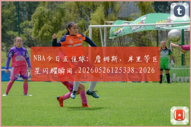 NBA今日五佳球：詹姆斯、库里等巨星闪耀瞬间_20260526125338_20260701215253