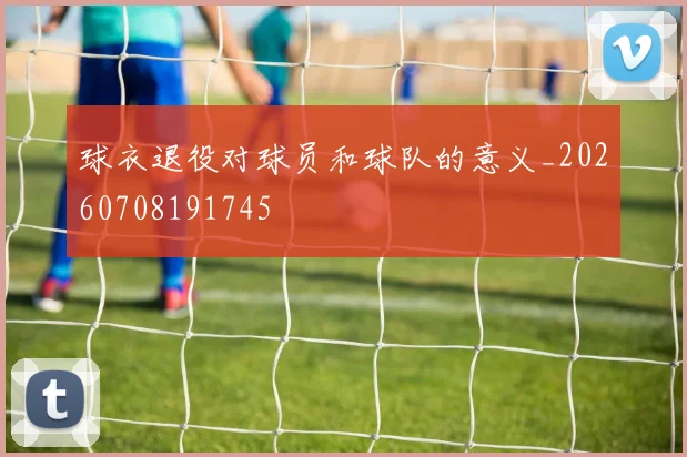 球衣退役对球员和球队的意义_20260708191745