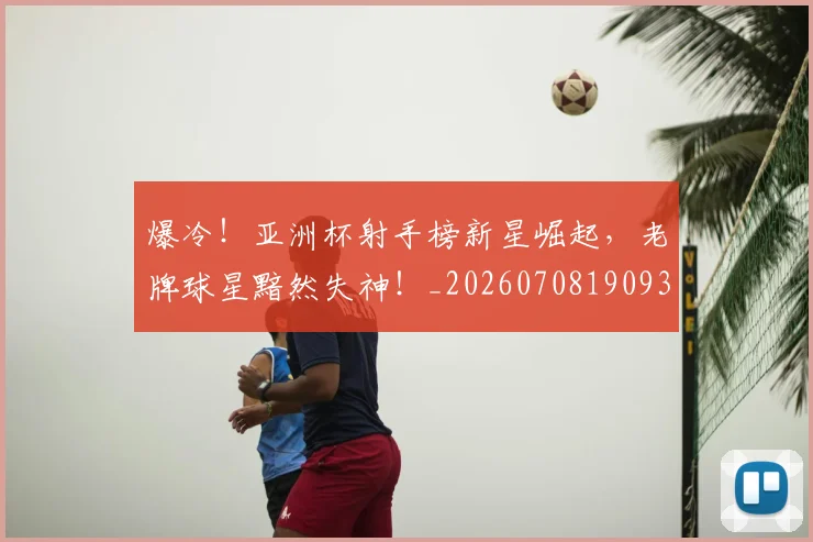 爆冷！亚洲杯射手榜新星崛起，老牌球星黯然失神！_20260708190932_20260803134122
