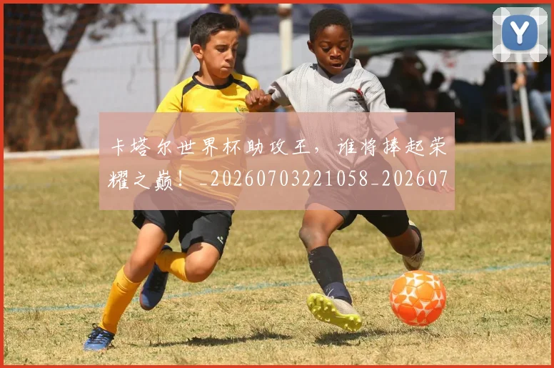卡塔尔世界杯助攻王，谁将捧起荣耀之巅！_20260703221058_20260718204550