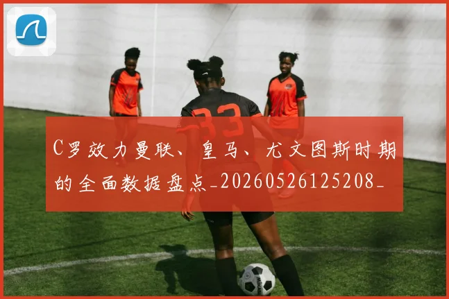 C罗效力曼联、皇马、尤文图斯时期的全面数据盘点_20260526125208_20260701213002_20260712051615