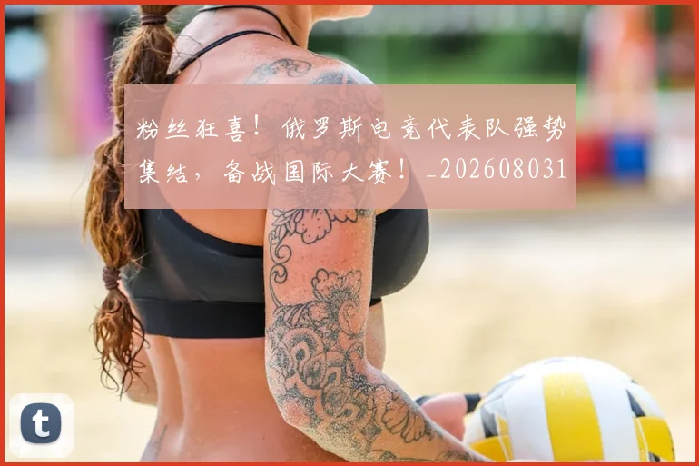 粉丝狂喜！俄罗斯电竞代表队强势集结，备战国际大赛！_20260803142146