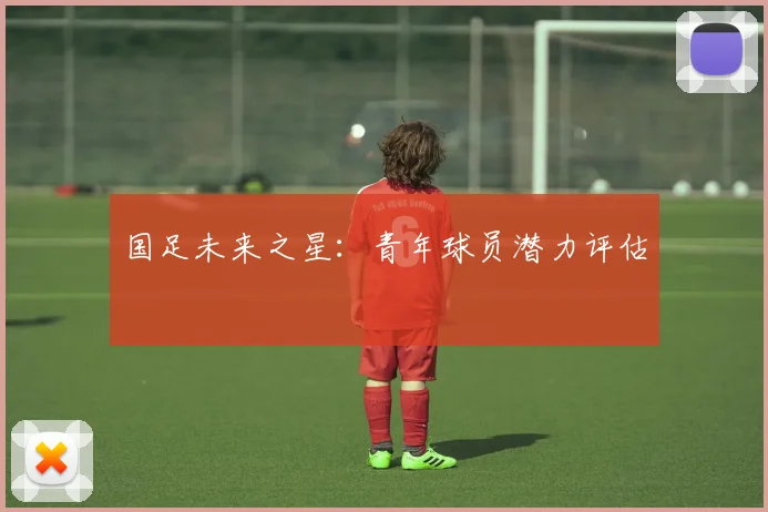 国足未来之星:青年球员潜力评估