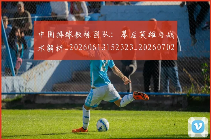 中国排球教练团队:幕后英雄与战术解析_20260613152323_20260702202305_20260716181655