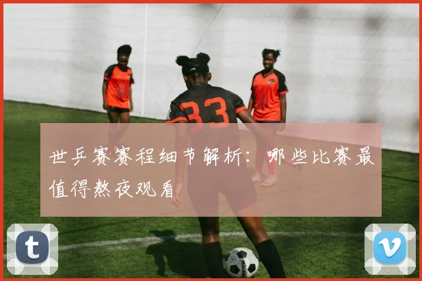 世乒赛赛程细节解析:哪些比赛最值得熬夜观看